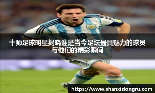 十帅足球明星揭晓谁是当今足坛最具魅力的球员与他们的精彩瞬间